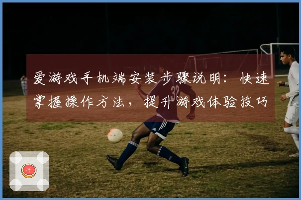 爱游戏手机端安装步骤说明：快速掌握操作方法，提升游戏体验技巧