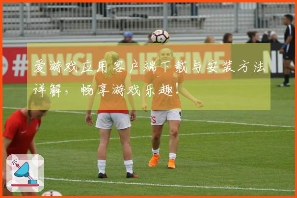 爱游戏应用客户端下载与安装方法详解，畅享游戏乐趣！